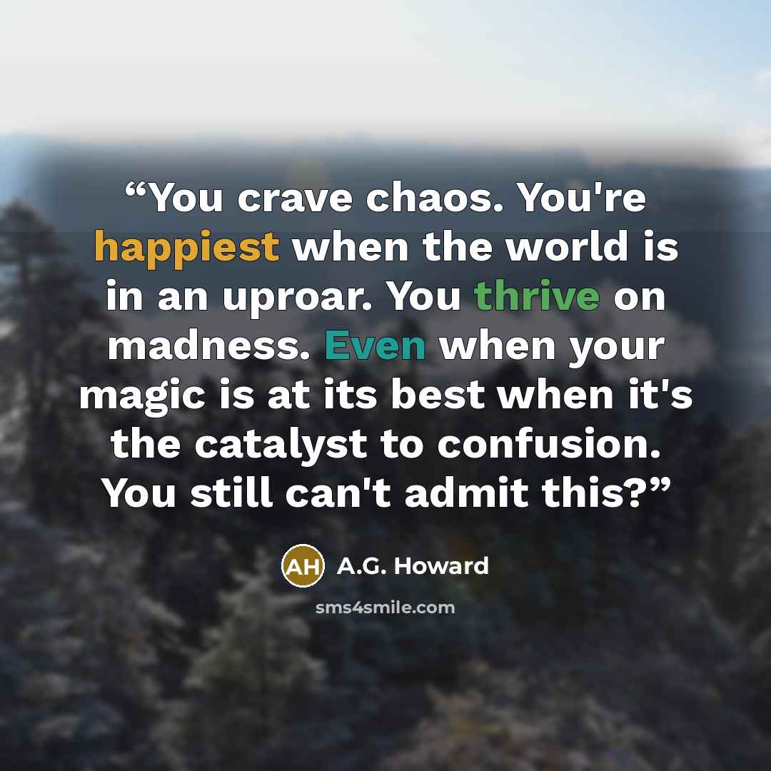 “You crave chaos. You're happiest when the world is in an uproar. You thrive on madness. Even when your magic is at its best when it's the catalyst to confusion. You still can't admit this?” quote by A.G. Howard