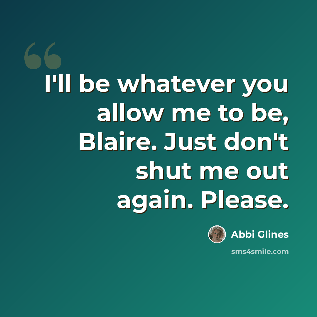 “I'll be whatever you allow me to be, Blaire. Just don't shut me out again. Please.” quote by Abbi Glines