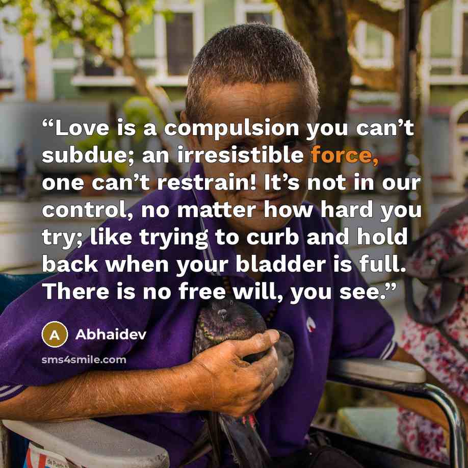 “Love is a compulsion you can’t subdue; an irresistible force, one can’t restrain! It’s not in our control, no matter how hard you try; like trying to curb and hold back when your bladder is full. There is no free will, you see.” quote by Abhaidev