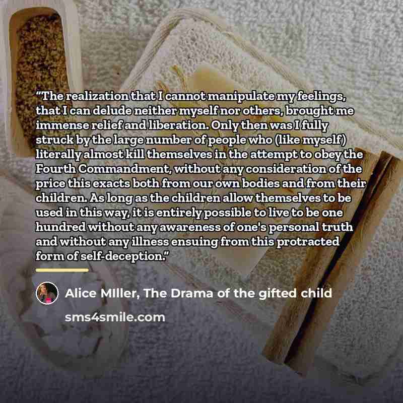 “The realization that I cannot manipulate my feelings, that I can delude neither myself nor others, brought me immense relief and liberation. Only then was I fully struck by the large number of people who (like myself) literally almost kill themselves in the attempt to obey the Fourth Commandment…” quote by Alice MIller, The Drama of the gifted child