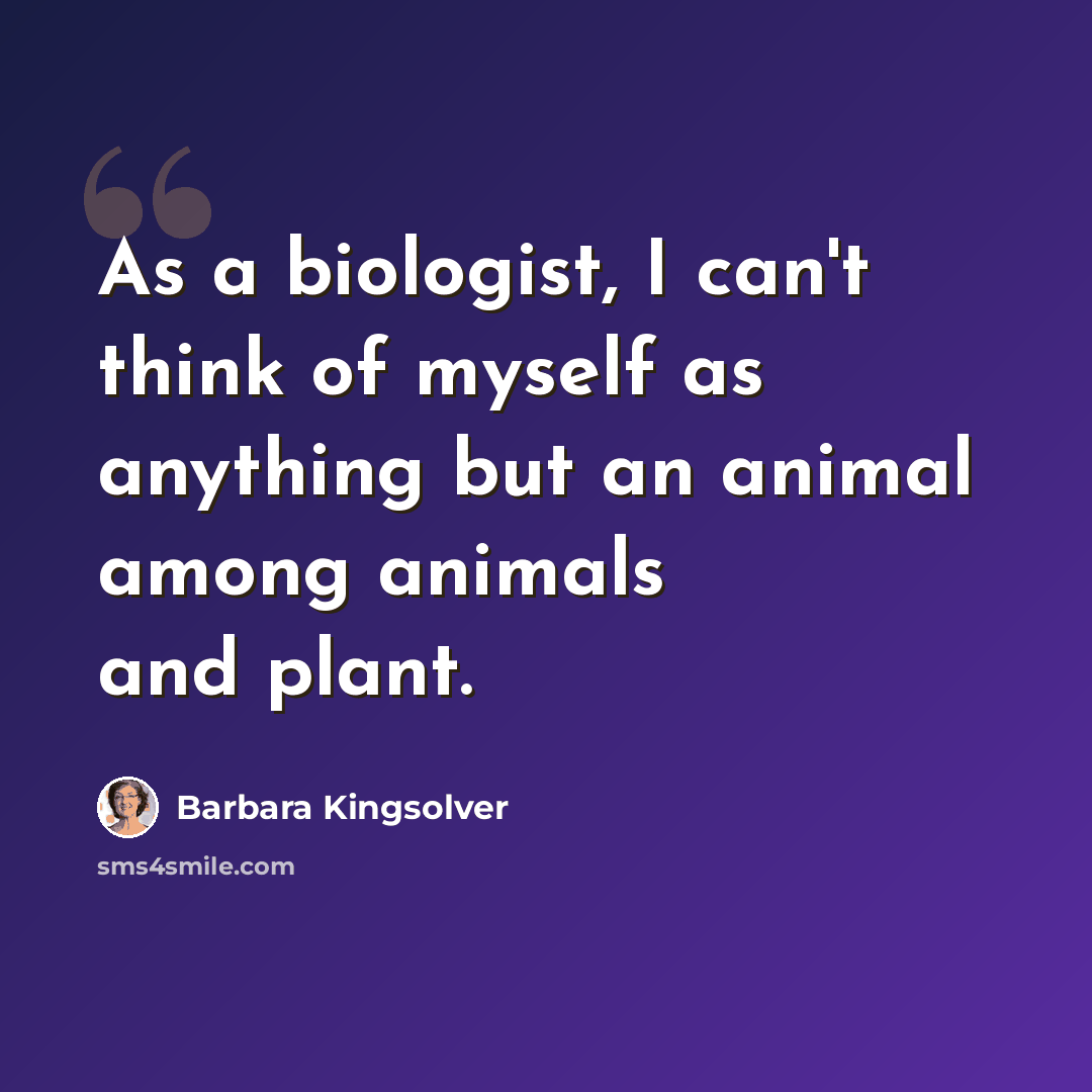 “As a biologist, I can't think of myself as anything but an animal among animals and plant.” quote by Barbara Kingsolver