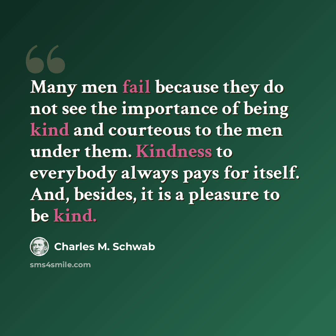 “Many men fail because they do not see the importance of being kind and courteous to the men under them. Kindness to everybody always pays for itself. And, besides, it is a pleasure to be kind.” quote by Charles M. Schwab