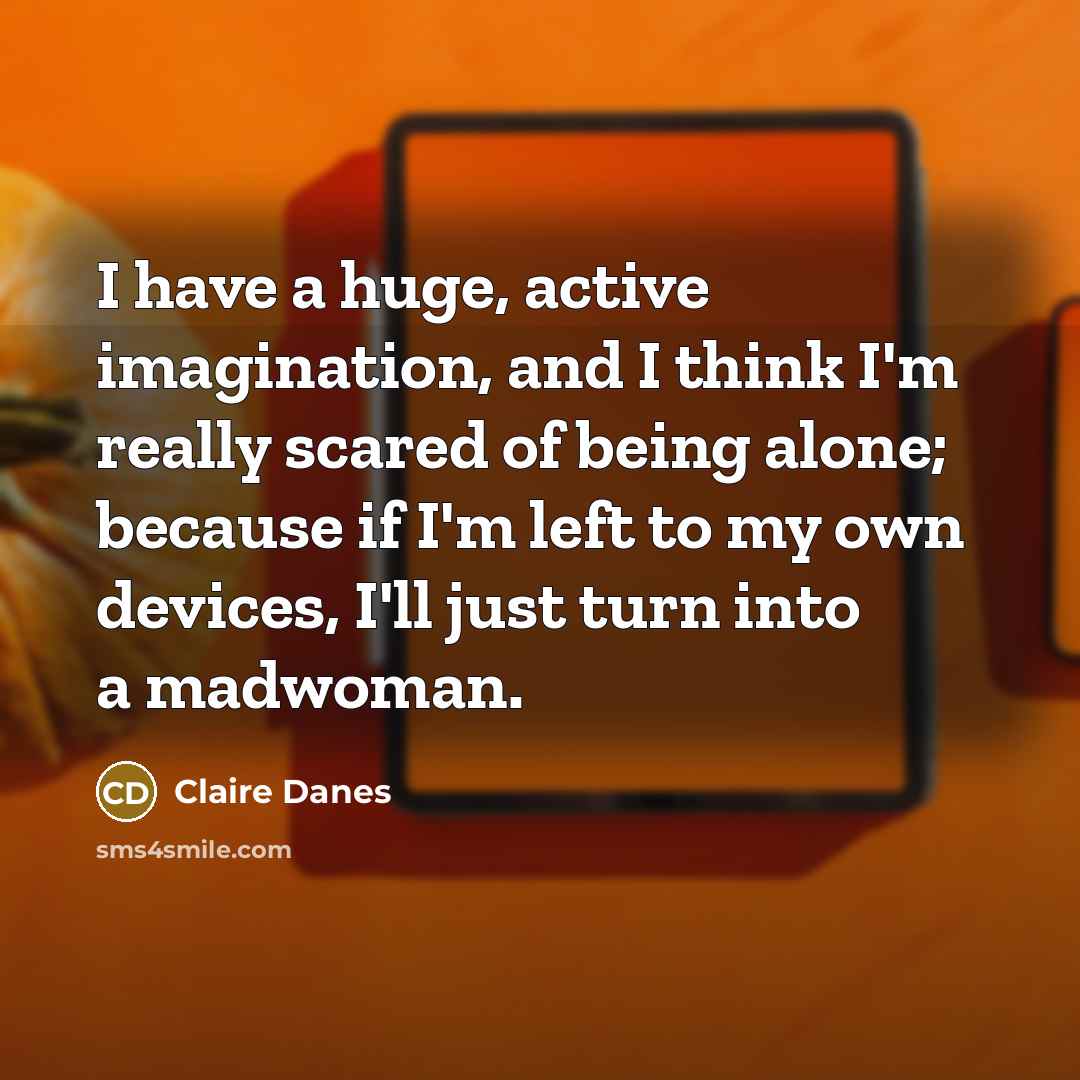 “I have a huge, active imagination, and I think I'm really scared of being alone; because if I'm left to my own devices, I'll just turn into a madwoman.” quote by Claire Danes