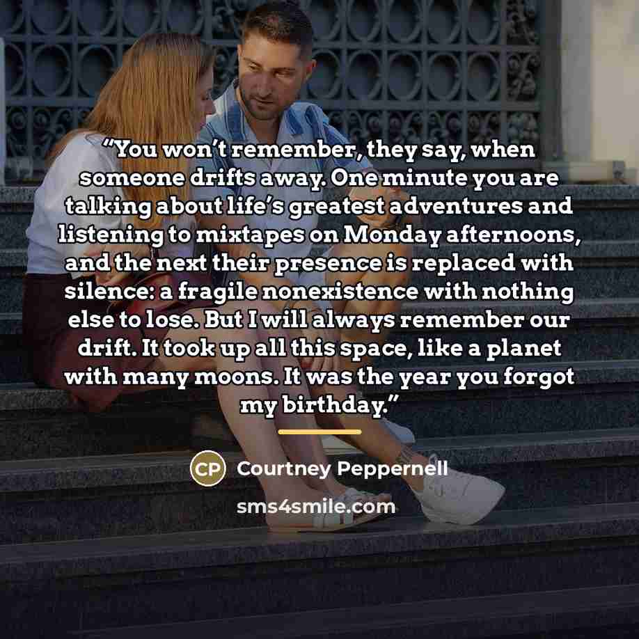 “You won’t remember, they say, when someone drifts away. One minute you are talking about life’s greatest adventures and listening to mixtapes on Monday afternoons, and the next their presence is replaced with silence: a fragile nonexistence with nothing else to lose. But I will always remember our…” quote by Courtney Peppernell