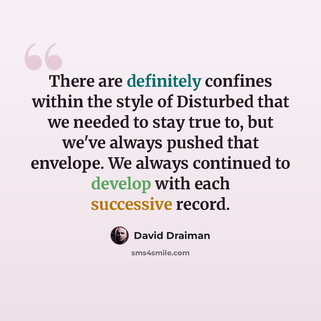 “There are definitely confines within the style of Disturbed that we needed to stay true to, but we've always pushed that envelope. We always continued to develop with each successive record.” quote by David Draiman