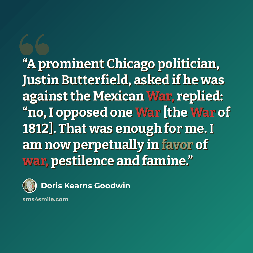 “A prominent Chicago politician, Justin Butterfield, asked if he was against the Mexican War, replied: “no, I opposed one War [the War of 1812]. That was enough for me. I am now perpetually in favor of war, pestilence and famine.” quote by Doris Kearns Goodwin