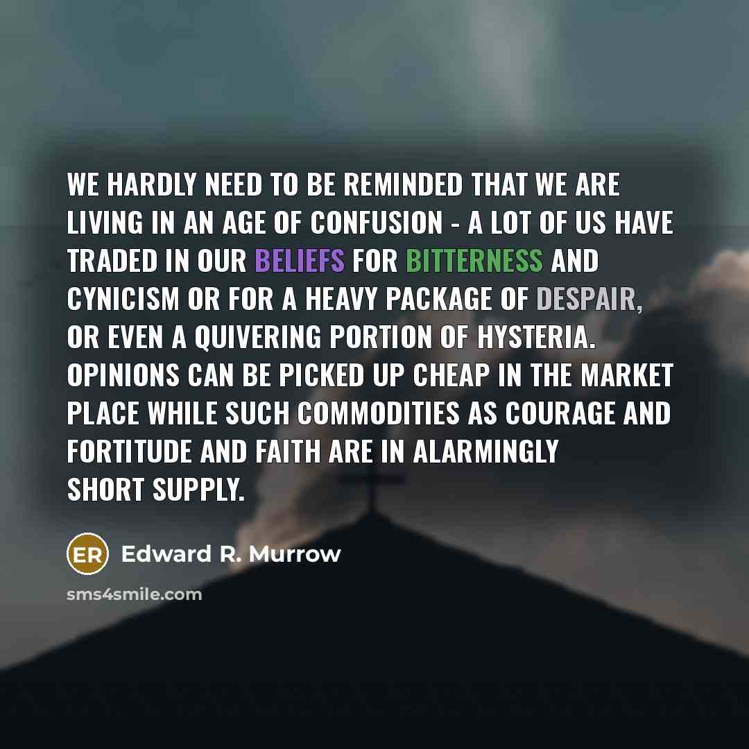 “We hardly need to be reminded that we are living in an age of confusion - a lot of us have traded in our beliefs for bitterness and cynicism or for a heavy package of despair, or even a quivering portion of hysteria. Opinions can be picked up cheap in the market place while such commodities as…” quote by Edward R. Murrow