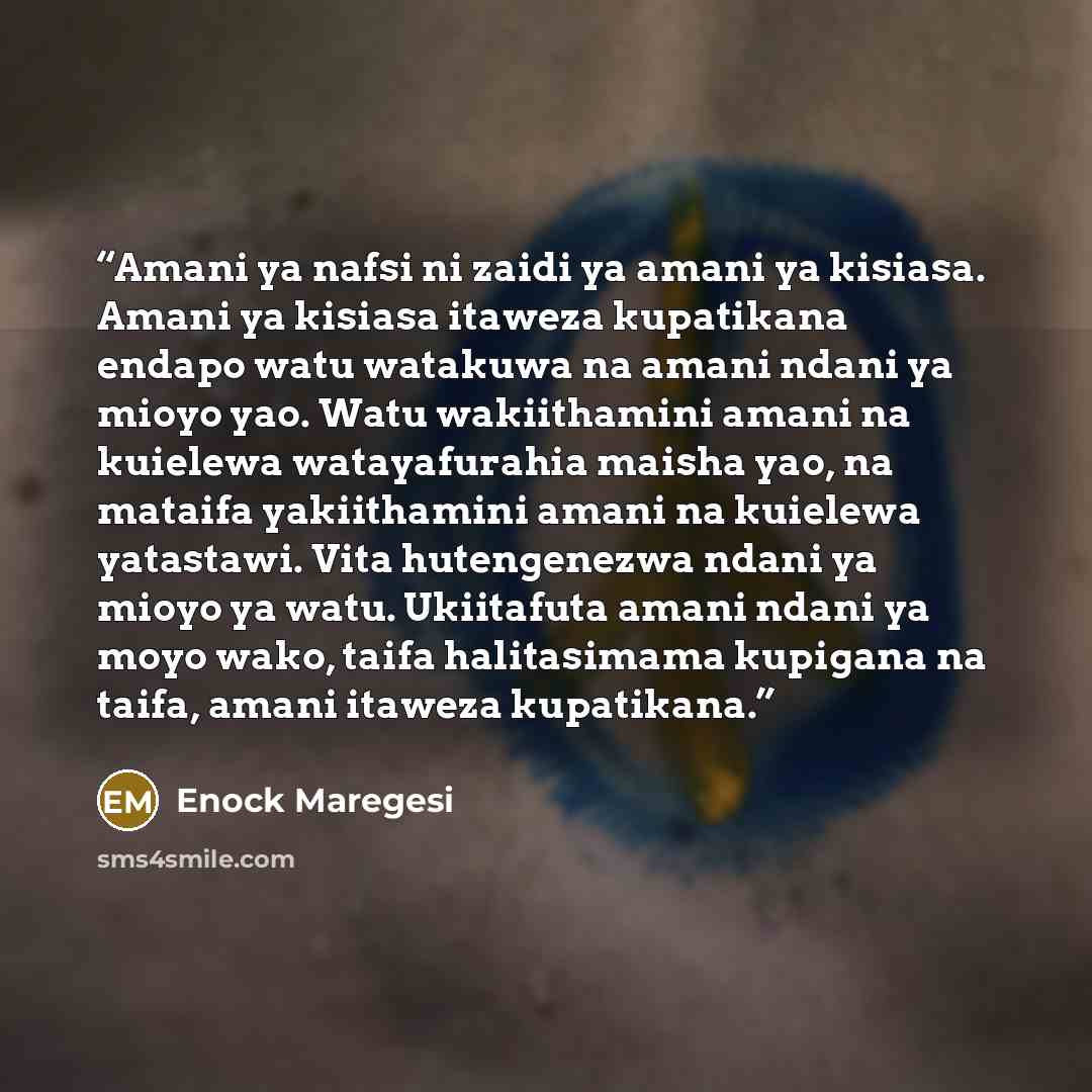 “Amani ya nafsi ni zaidi ya amani ya kisiasa. Amani ya kisiasa itaweza kupatikana endapo watu watakuwa na amani ndani ya mioyo yao. Watu wakiithamini amani na kuielewa watayafurahia maisha yao, na mataifa yakiithamini amani na kuielewa yatastawi. Vita hutengenezwa ndani ya mioyo ya watu. Ukiitafuta…” quote by Enock Maregesi