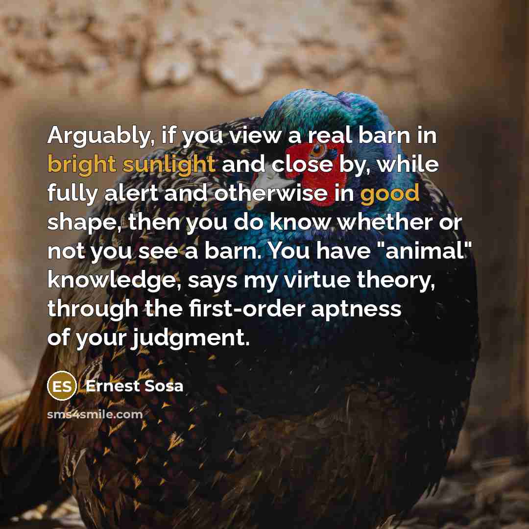 “Arguably, if you view a real barn in bright sunlight and close by, while fully alert and otherwise in good shape, then you do know whether or not you see a barn. You have "animal" knowledge, says my virtue theory, through the first-order aptness of your judgment.” quote by Ernest Sosa