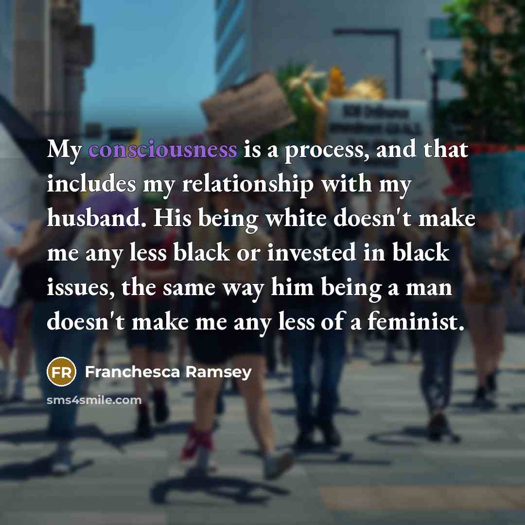 “My consciousness is a process, and that includes my relationship with my husband. His being white doesn't make me any less black or invested in black issues, the same way him being a man doesn't make me any less of a feminist.” quote by Franchesca Ramsey