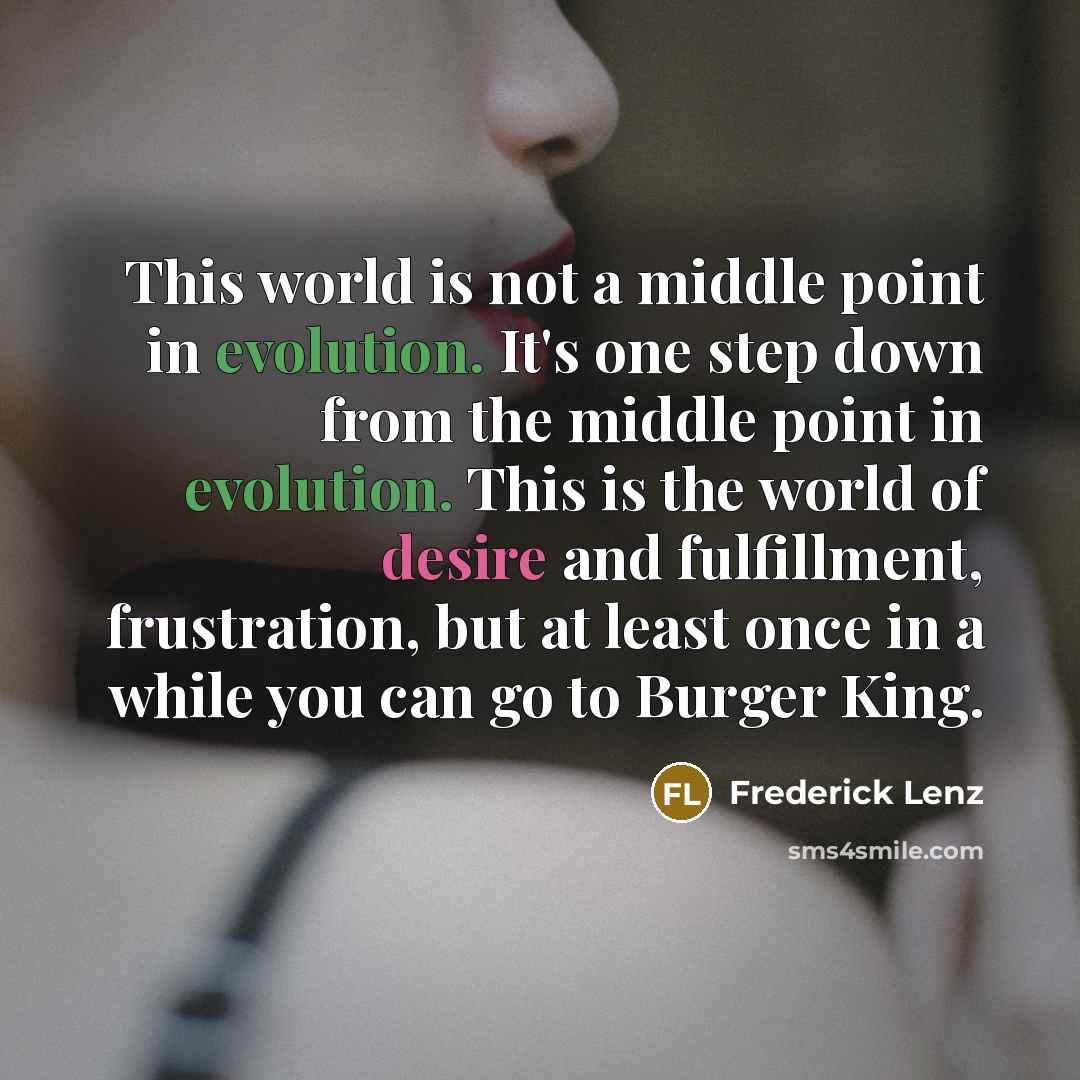 “This world is not a middle point in evolution. It's one step down from the middle point in evolution. This is the world of desire and fulfillment, frustration, but at least once in a while you can go to Burger King.” quote by Frederick Lenz