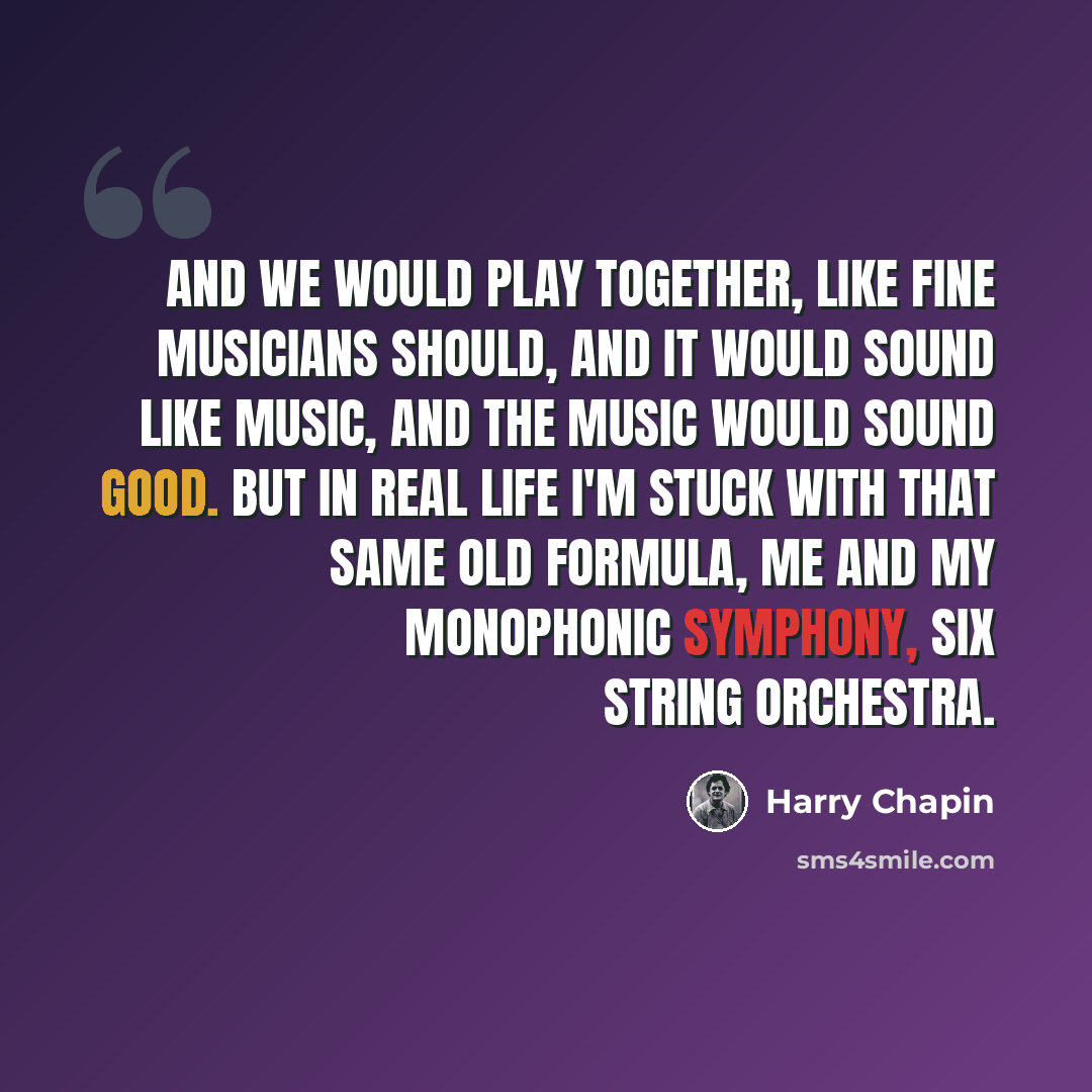 “And we would play together, like fine musicians should, And it would sound like music, and the music would sound good. But in real life I'm stuck with that same old formula, me and my monophonic symphony, six string orchestra.” quote by Harry Chapin