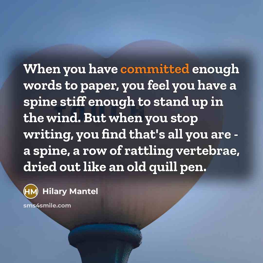 “When you have committed enough words to paper, you feel you have a spine stiff enough to stand up in the wind. But when you stop writing, you find that's all you are - a spine, a row of rattling vertebrae, dried out like an old quill pen.” quote by Hilary Mantel