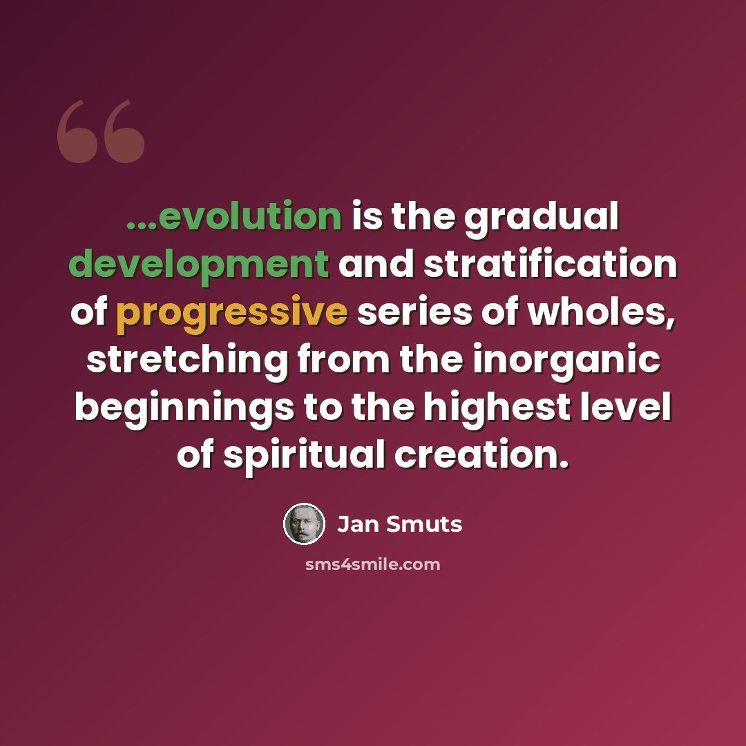 “...evolution is the gradual development and stratification of progressive series of wholes, stretching from the inorganic beginnings to the highest level of spiritual creation.” quote by Jan Smuts