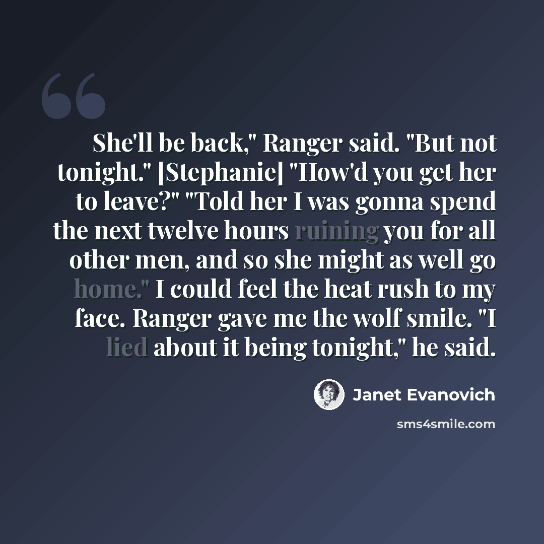 “She'll be back," Ranger said. "But not tonight." [Stephanie] "How'd you get her to leave?" "Told her I was gonna spend the next twelve hours ruining you for all other men, and so she might as well go home." I could feel the heat rush to my face. Ranger gave me the wolf smile. "I lied about it…” quote by Janet Evanovich