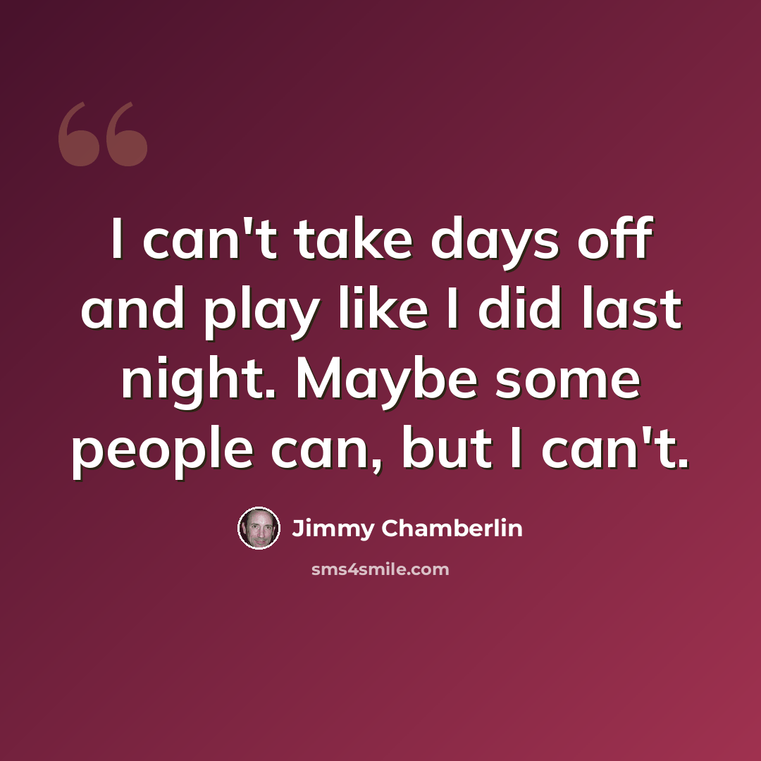 “I can't take days off and play like I did last night. Maybe some people can, but I can't.” quote by Jimmy Chamberlin