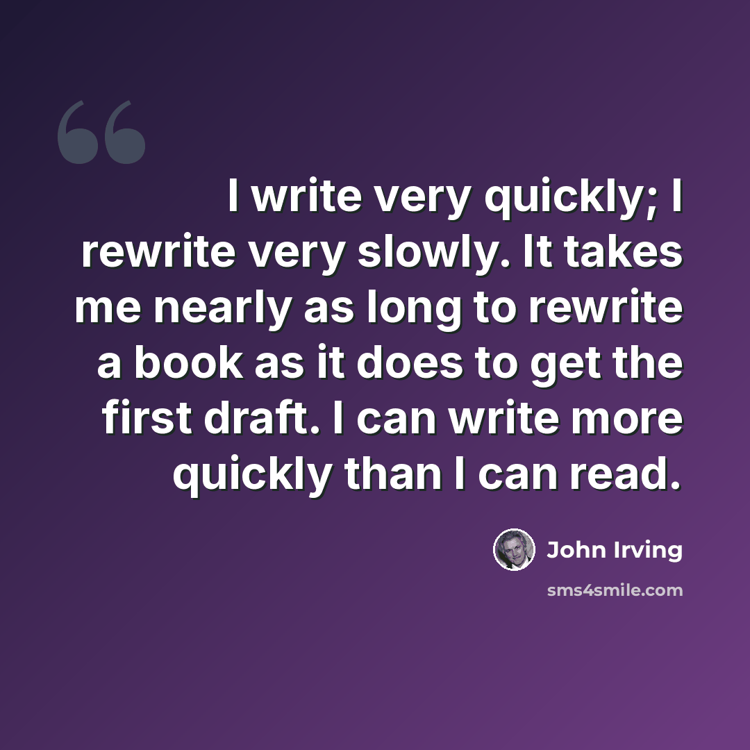 “I write very quickly; I rewrite very slowly. It takes me nearly as long to rewrite a book as it does to get the first draft. I can write more quickly than I can read.” quote by John Irving