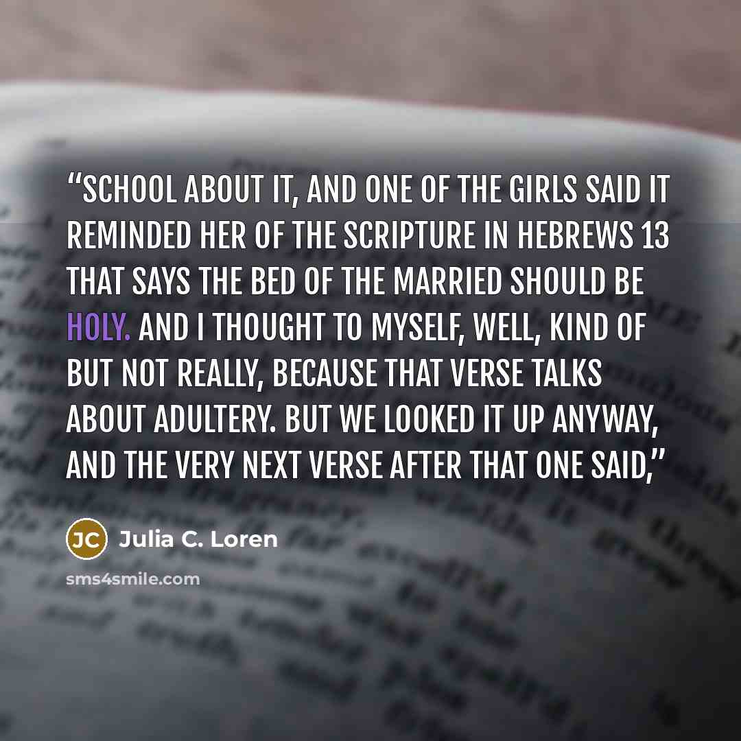 “school about it, and one of the girls said it reminded her of the Scripture in Hebrews 13 that says the bed of the married should be holy. And I thought to myself, Well, kind of but not really, because that verse talks about adultery. But we looked it up anyway, and the very next verse after that…” quote by Julia C. Loren
