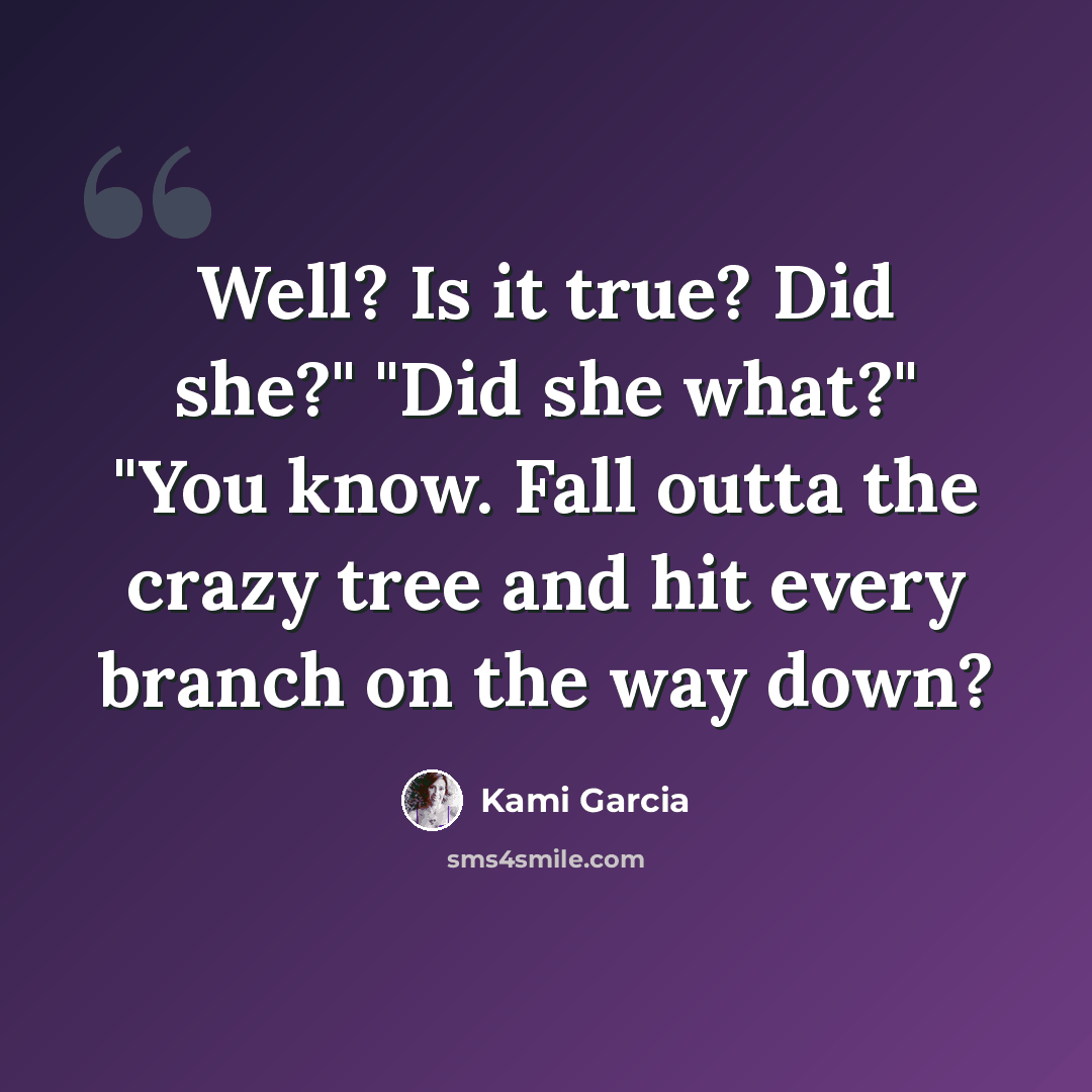 “Well? Is it true? Did she?" "Did she what?" "You know. Fall outta the crazy tree and hit every branch on the way down?” quote by Kami Garcia