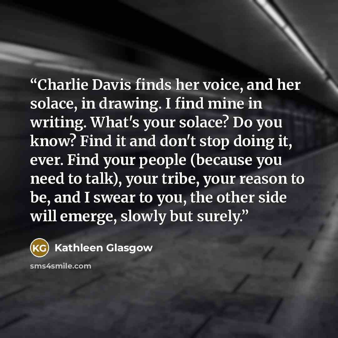 “Charlie Davis finds her voice, and her solace, in drawing. I find mine in writing. What's your solace? Do you know? Find it and don't stop doing it, ever. Find your people (because you need to talk), your tribe, your reason to be, and I swear to you, the other side will emerge, slowly but surely.” quote by Kathleen Glasgow