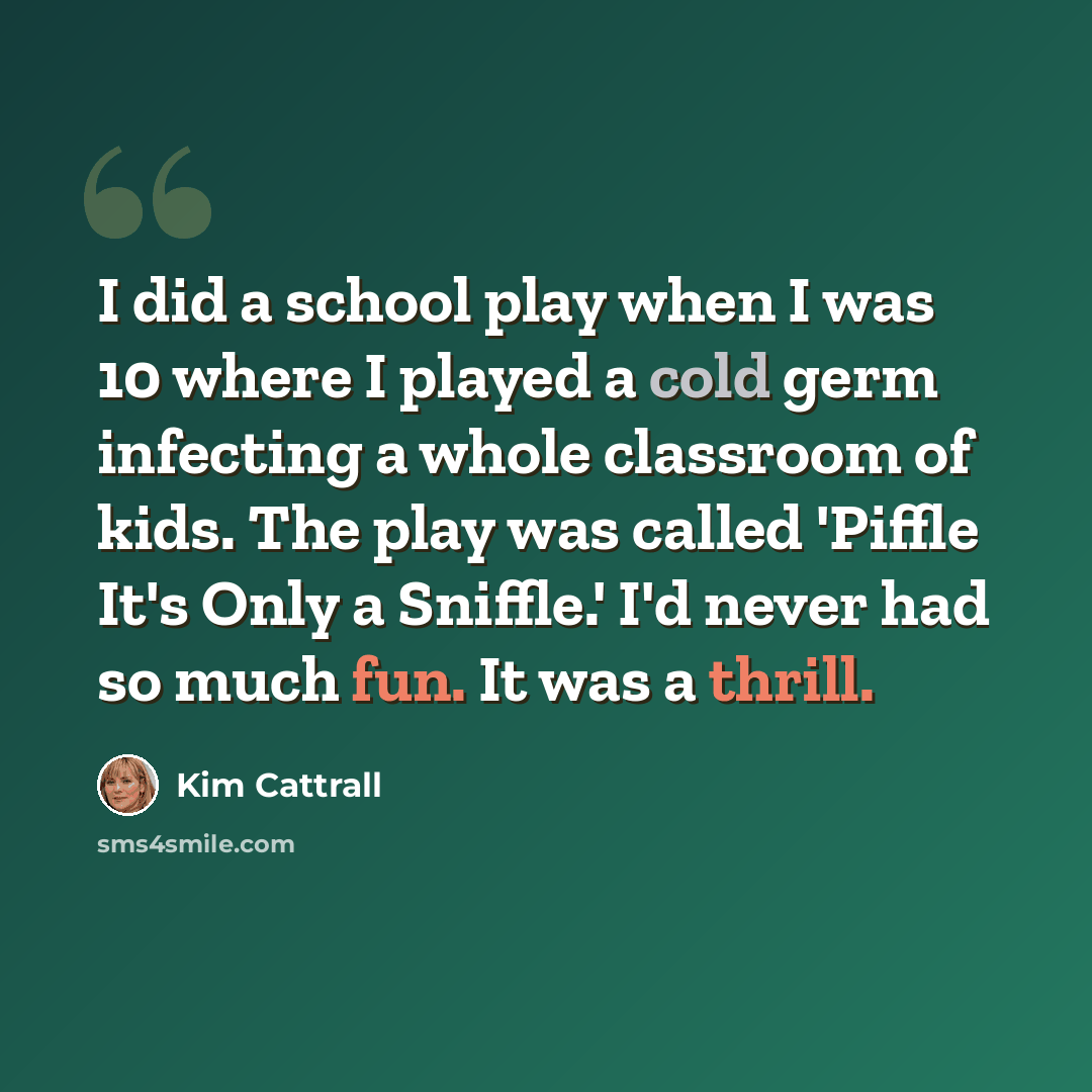 “I did a school play when I was 10 where I played a cold germ infecting a whole classroom of kids. The play was called 'Piffle It's Only a Sniffle.' I'd never had so much fun. It was a thrill.” quote by Kim Cattrall