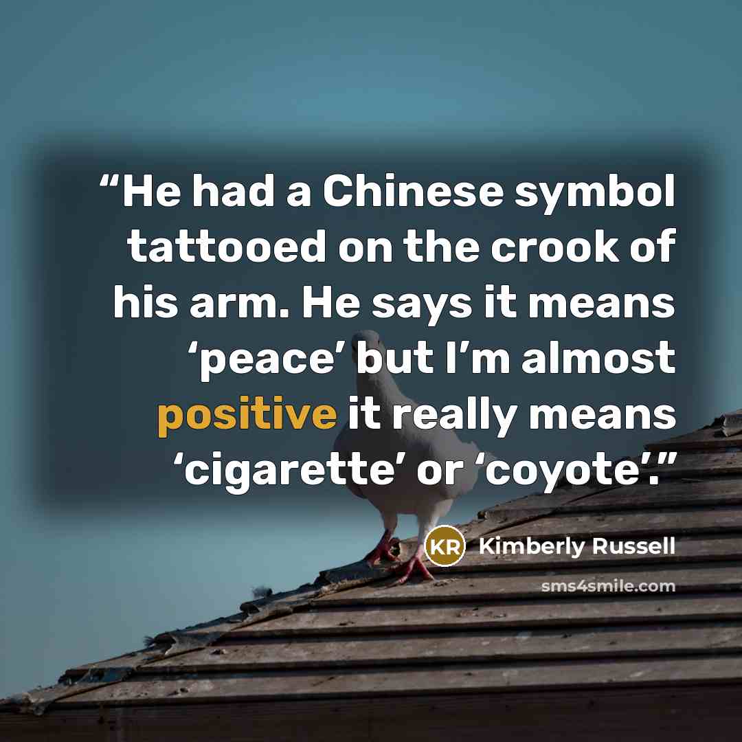 “He had a Chinese symbol tattooed on the crook of his arm. He says it means ‘peace’ but I’m almost positive it really means ‘cigarette’ or ‘coyote’.” quote by Kimberly Russell