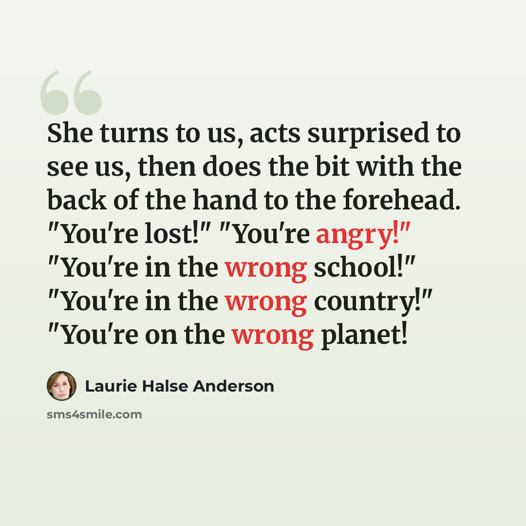 “She turns to us, acts surprised to see us, then does the bit with the back of the hand to the forehead. "You're lost!" "You're angry!" "You're in the wrong school!" "You're in the wrong country!" "You're on the wrong planet!” quote by Laurie Halse Anderson