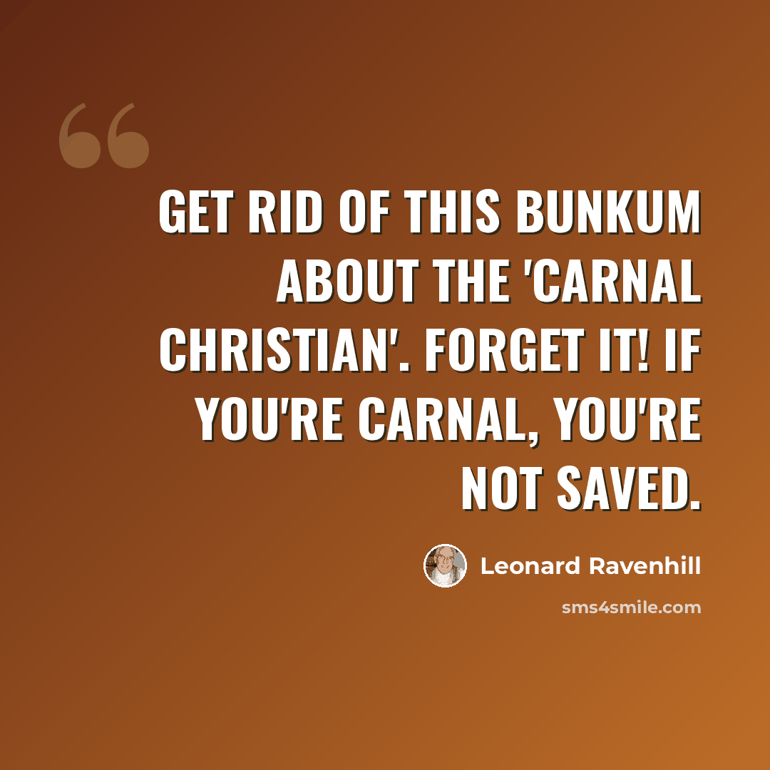 “Get rid of this bunkum about the 'carnal Christian'. Forget it! If you're carnal, you're not saved.” quote by Leonard Ravenhill