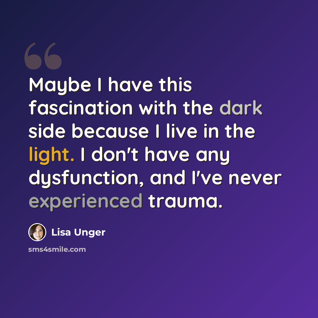 “Maybe I have this fascination with the dark side because I live in the light. I don't have any dysfunction, and I've never experienced trauma.” quote by Lisa Unger