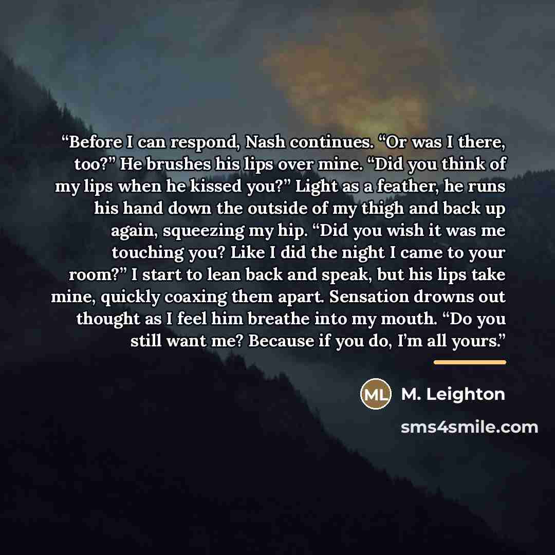 “Before I can respond, Nash continues. “Or was I there, too?” He brushes his lips over mine. “Did you think of my lips when he kissed you?” Light as a feather, he runs his hand down the outside of my thigh and back up again, squeezing my hip. “Did you wish it was me touching you? Like I did the…” quote by M. Leighton