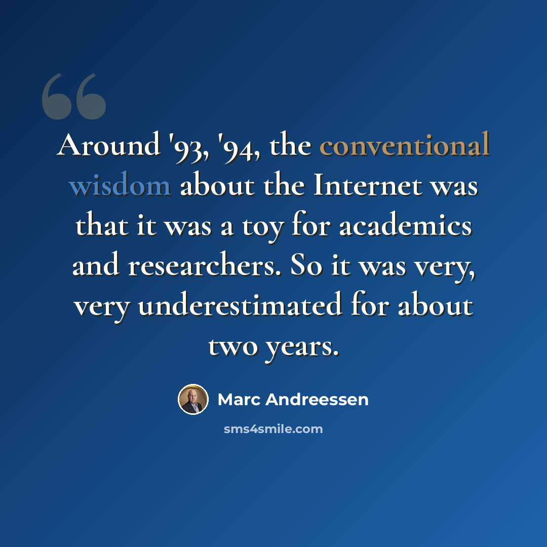“Around '93, '94, the conventional wisdom about the Internet was that it was a toy for academics and researchers. So it was very, very underestimated for about two years.” quote by Marc Andreessen