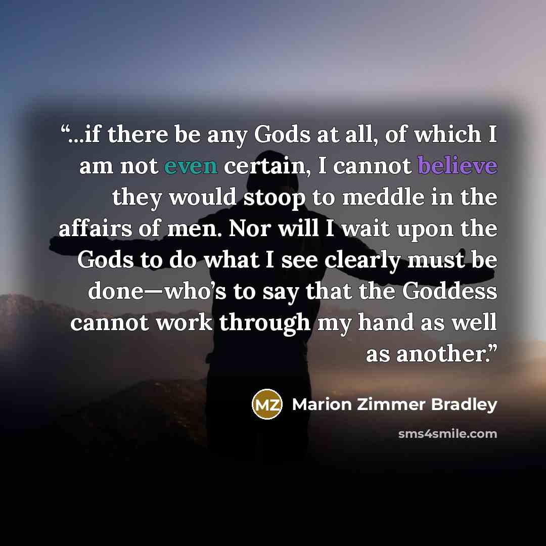 “...if there be any Gods at all, of which I am not even certain, I cannot believe they would stoop to meddle in the affairs of men. Nor will I wait upon the Gods to do what I see clearly must be done—who’s to say that the Goddess cannot work through my hand as well as another.” quote by Marion Zimmer Bradley