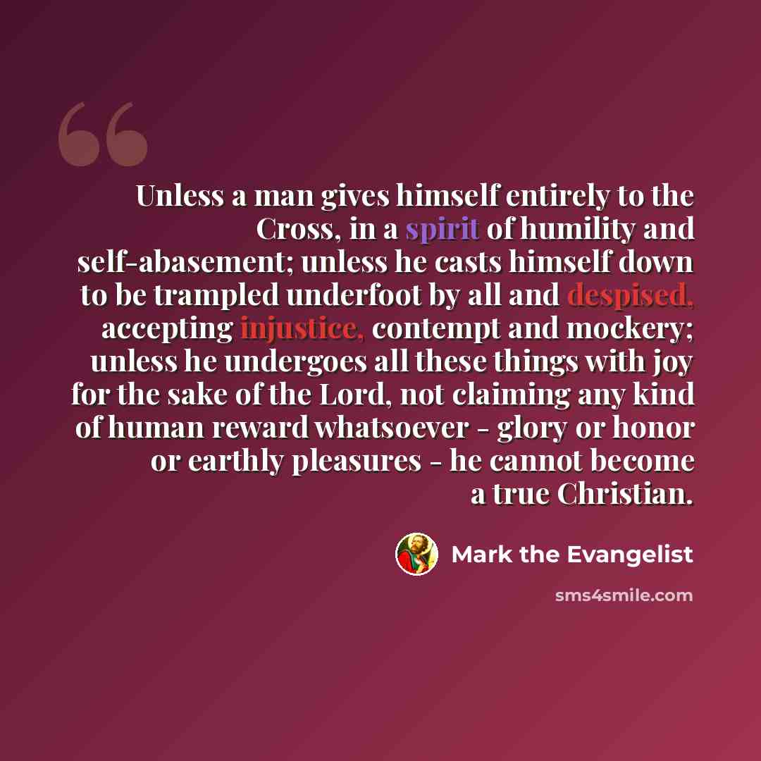 “Unless a man gives himself entirely to the Cross, in a spirit of humility and self-abasement; unless he casts himself down to be trampled underfoot by all and despised, accepting injustice, contempt and mockery; unless he undergoes all these things with joy for the sake of the Lord, not claiming…” quote by Mark the Evangelist