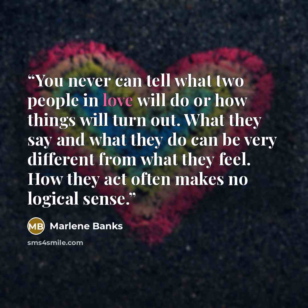“You never can tell what two people in love will do or how things will turn out. What they say and what they do can be very different from what they feel. How they act often makes no logical sense.” quote by Marlene Banks