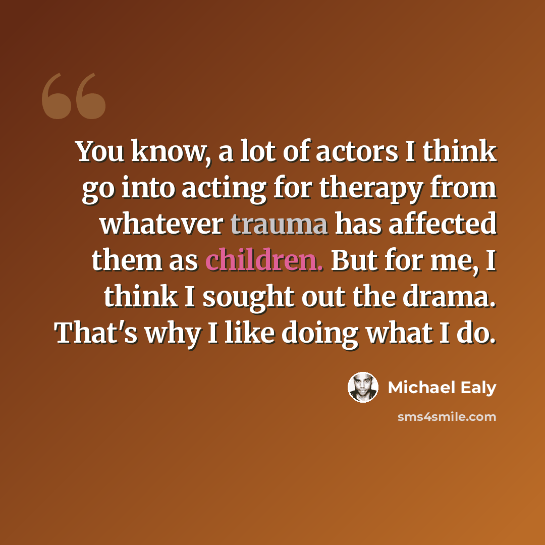 “You know, a lot of actors I think go into acting for therapy from whatever trauma has affected them as children. But for me, I think I sought out the drama. That's why I like doing what I do.” quote by Michael Ealy