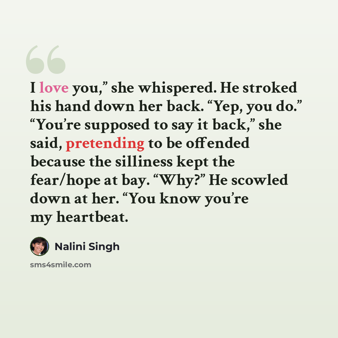 “I love you,” she whispered. He stroked his hand down her back. “Yep, you do.” “You’re supposed to say it back,” she said, pretending to be offended because the silliness kept the fear/hope at bay. “Why?” He scowled down at her. “You know you’re my heartbeat.” quote by Nalini Singh