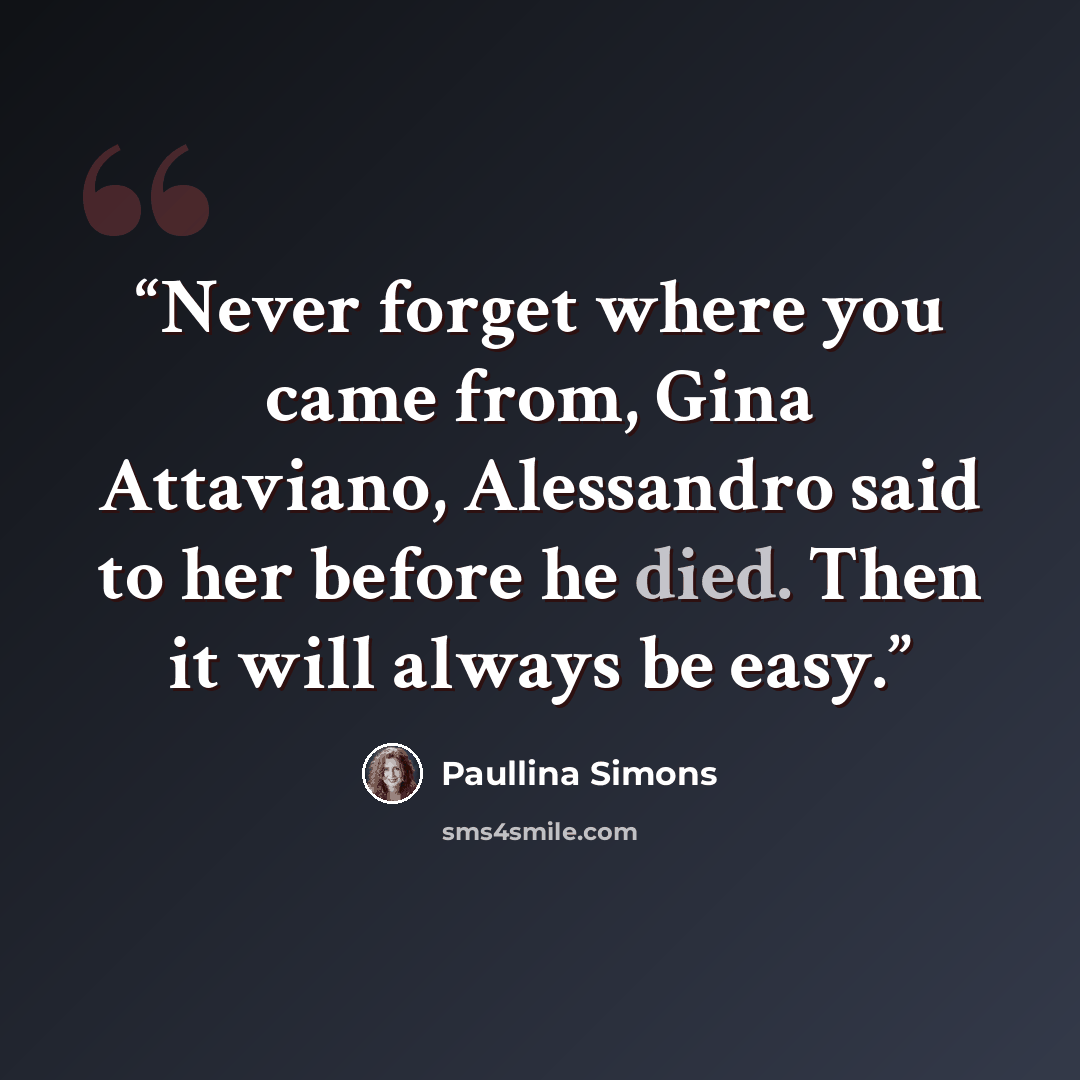 “Never forget where you came from, Gina Attaviano, Alessandro said to her before he died. Then it will always be easy.” quote by Paullina Simons