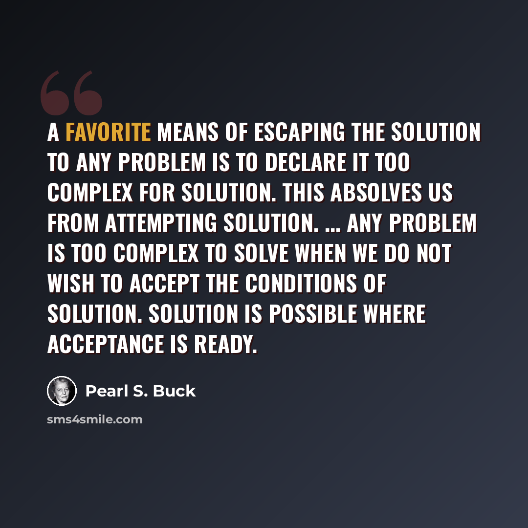“A favorite means of escaping the solution to any problem is to declare it too complex for solution. This absolves us from attempting solution. ... Any problem is too complex to solve when we do not wish to accept the conditions of solution. Solution is possible where acceptance is ready.” quote by Pearl S. Buck