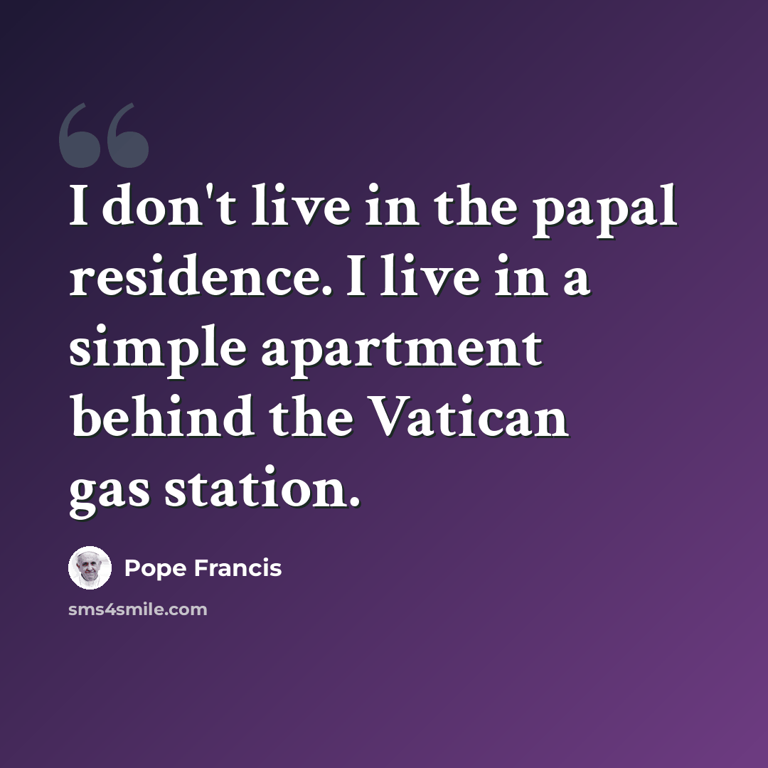 “I don't live in the papal residence. I live in a simple apartment behind the Vatican gas station.” quote by Pope Francis
