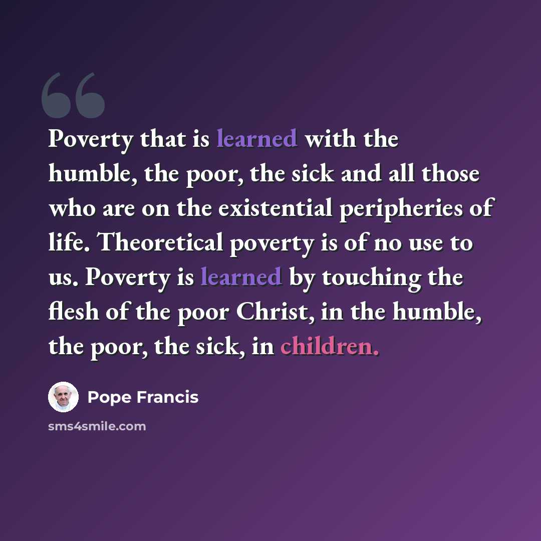 “Poverty that is learned with the humble, the poor, the sick and all those who are on the existential peripheries of life. Theoretical poverty is of no use to us. Poverty is learned by touching the flesh of the poor Christ, in the humble, the poor, the sick, in children.” quote by Pope Francis