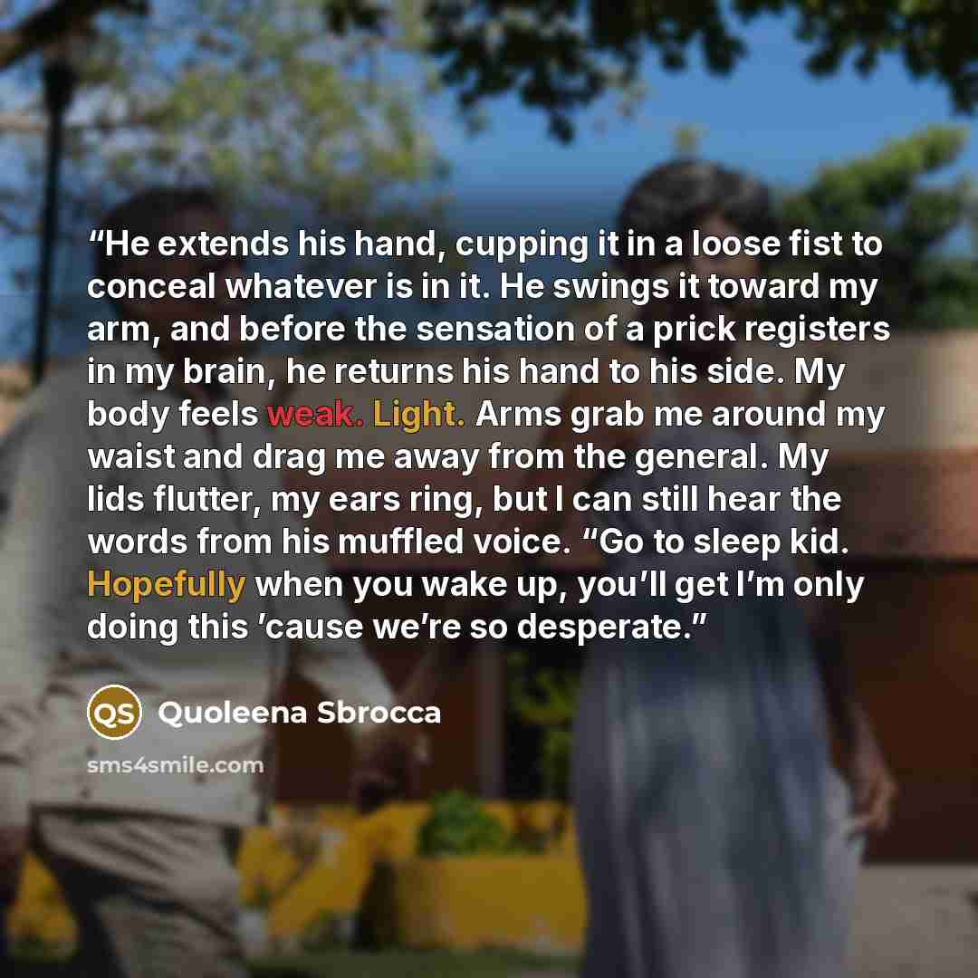“He extends his hand, cupping it in a loose fist to conceal whatever is in it. He swings it toward my arm, and before the sensation of a prick registers in my brain, he returns his hand to his side. My body feels weak. Light. Arms grab me around my waist and drag me away from the general. My lids…” quote by Quoleena Sbrocca