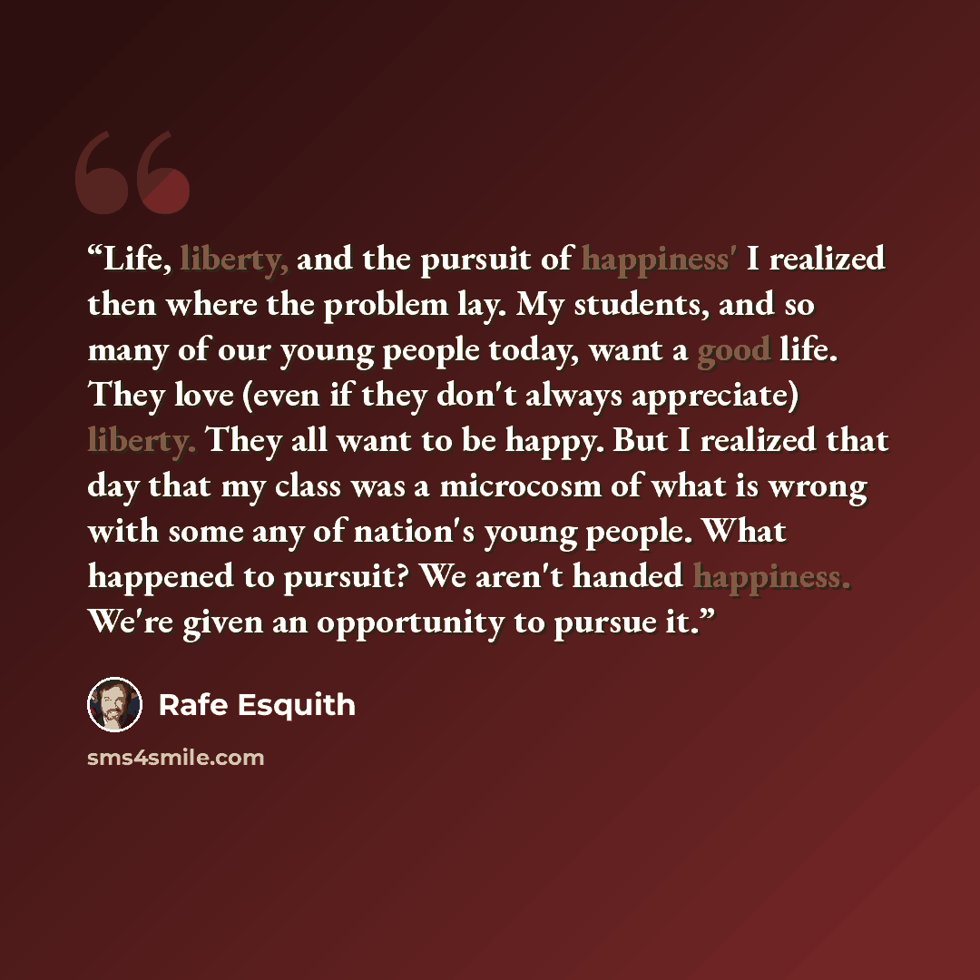 “Life, liberty, and the pursuit of happiness' I realized then where the problem lay. My students, and so many of our young people today, want a good life. They love (even if they don't always appreciate) liberty. They all want to be happy. But I realized that day that my class was a microcosm of…” quote by Rafe Esquith