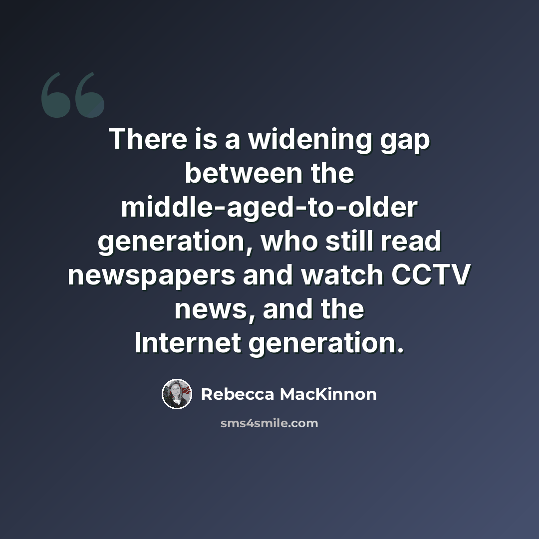 “There is a widening gap between the middle-aged-to-older generation, who still read newspapers and watch CCTV news, and the Internet generation.” quote by Rebecca MacKinnon
