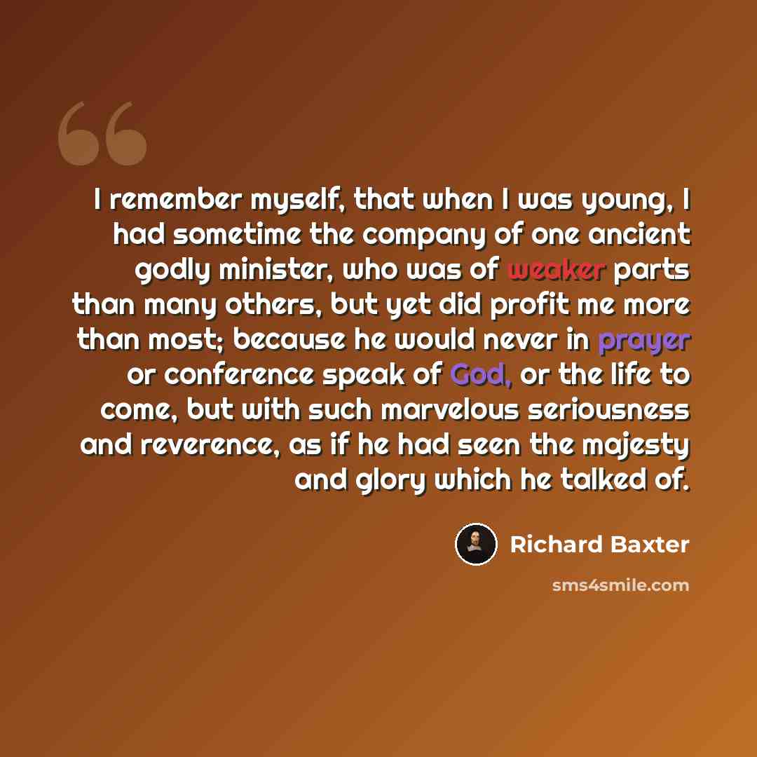 “I remember myself, that when I was young, I had sometime the company of one ancient godly minister, who was of weaker parts than many others, but yet did profit me more than most; because he would never in prayer or conference speak of God, or the life to come, but with such marvelous seriousness…” quote by Richard Baxter