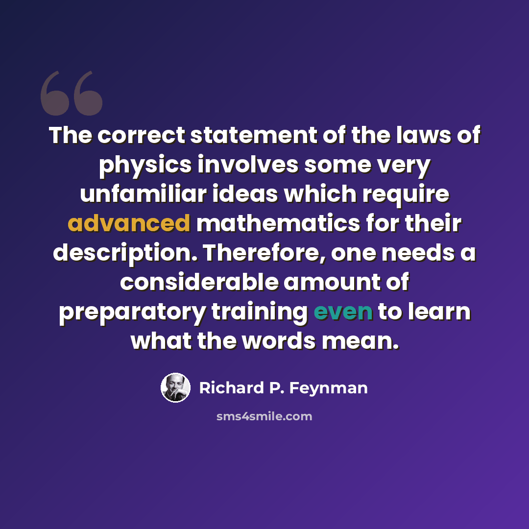“The correct statement of the laws of physics involves some very unfamiliar ideas which require advanced mathematics for their description. Therefore, one needs a considerable amount of preparatory training even to learn what the words mean.” quote by Richard P. Feynman