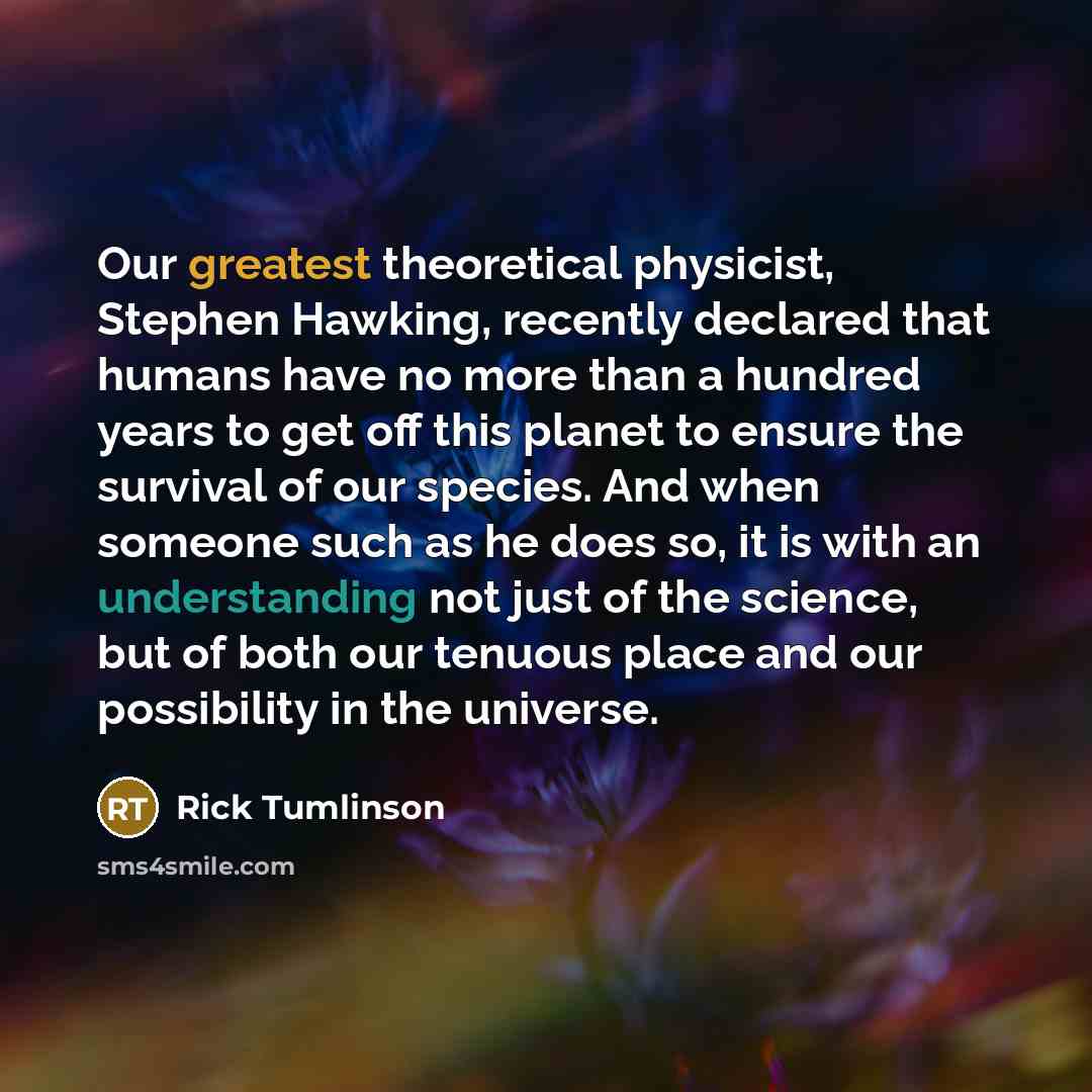 “Our greatest theoretical physicist, Stephen Hawking, recently declared that humans have no more than a hundred years to get off this planet to ensure the survival of our species. And when someone such as he does so, it is with an understanding not just of the science, but of both our tenuous place…” quote by Rick Tumlinson