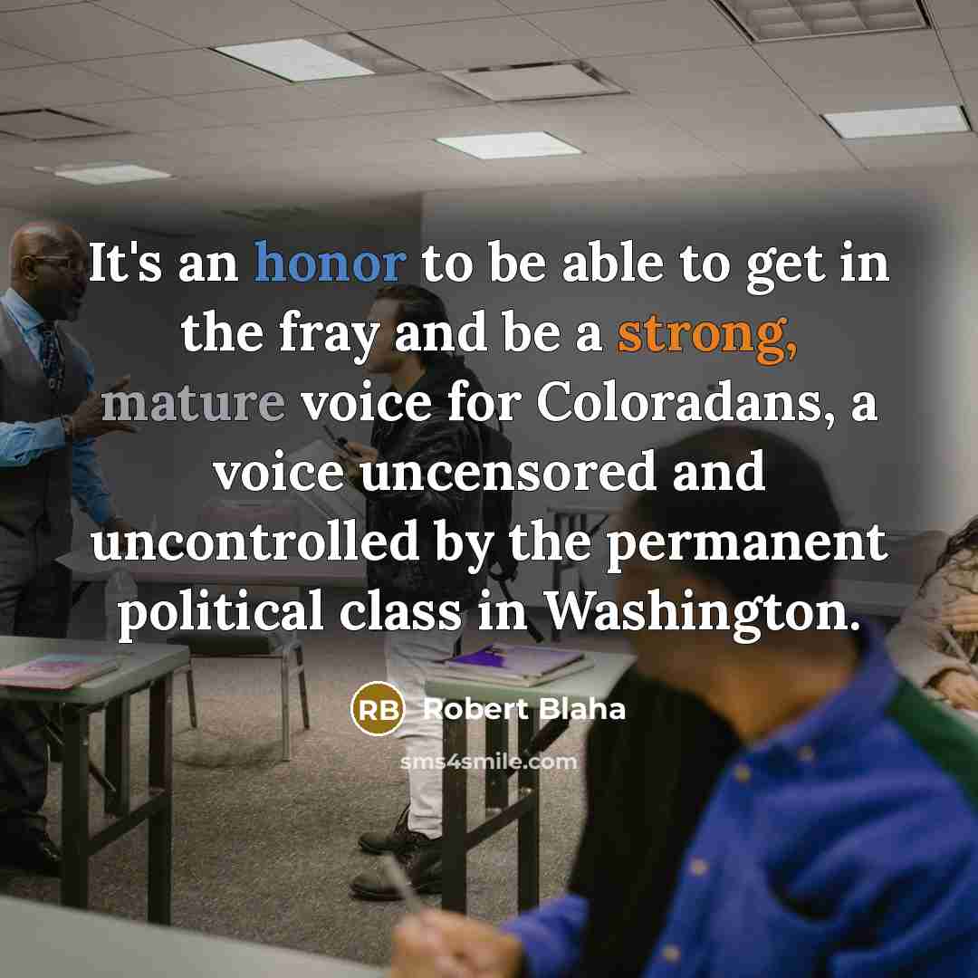 “It's an honor to be able to get in the fray and be a strong, mature voice for Coloradans, a voice uncensored and uncontrolled by the permanent political class in Washington.” quote by Robert Blaha