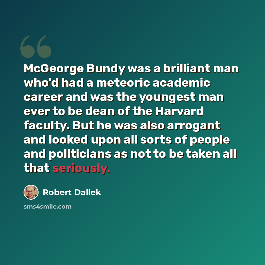 “McGeorge Bundy was a brilliant man who'd had a meteoric academic career and was the youngest man ever to be dean of the Harvard faculty. But he was also arrogant and looked upon all sorts of people and politicians as not to be taken all that seriously.” quote by Robert Dallek