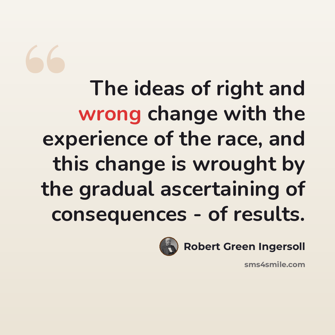“The ideas of right and wrong change with the experience of the race, and this change is wrought by the gradual ascertaining of consequences - of results.” quote by Robert Green Ingersoll