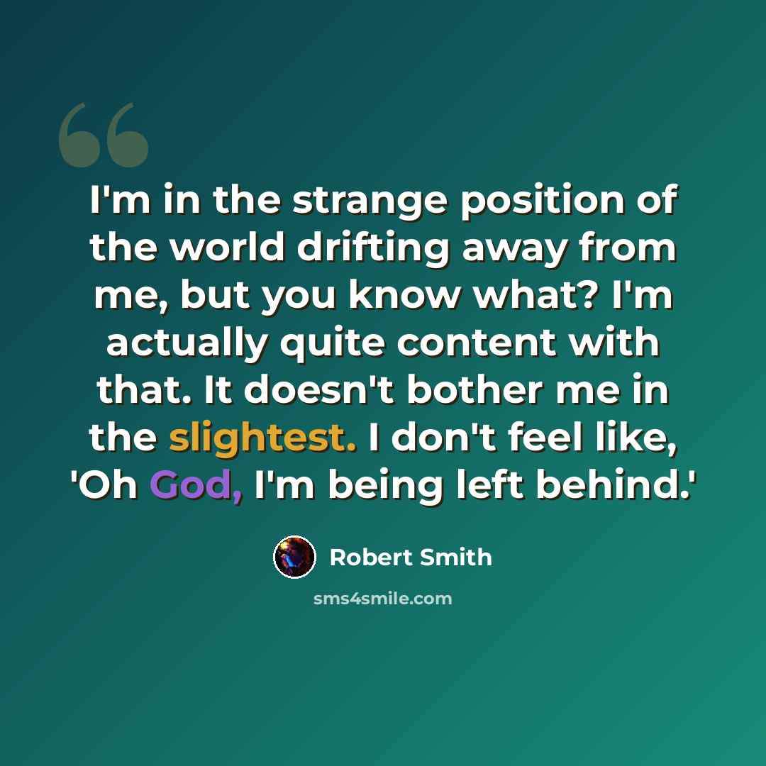 “I'm in the strange position of the world drifting away from me, but you know what? I'm actually quite content with that. It doesn't bother me in the slightest. I don't feel like, 'Oh God, I'm being left behind.'” quote by Robert Smith